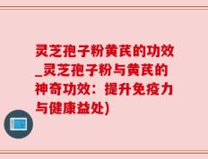 灵芝孢子粉黄芪的功效_灵芝孢子粉与黄芪的神奇功效：提升免疫力与健康益处)