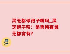 灵芝都带孢子粉吗_灵芝孢子粉：是否所有灵芝都含有？