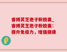 睿博灵芝孢子粉胶囊_睿博灵芝孢子粉胶囊：提升免疫力，增强健康