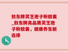 敖东牌灵芝孢子粉胶囊_敖东牌高品质灵芝孢子粉胶囊，健康养生新选择
