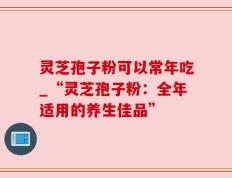灵芝孢子粉可以常年吃_“灵芝孢子粉：全年适用的养生佳品”