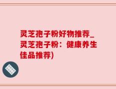 灵芝孢子粉好物推荐_灵芝孢子粉：健康养生佳品推荐)