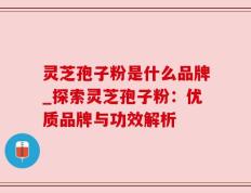 灵芝孢子粉是什么品牌_探索灵芝孢子粉：优质品牌与功效解析