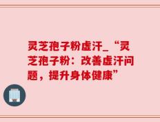 灵芝孢子粉虚汗_“灵芝孢子粉：改善虚汗问题，提升身体健康”