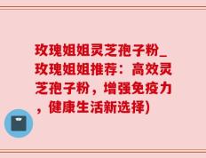 玫瑰姐姐灵芝孢子粉_玫瑰姐姐推荐：高效灵芝孢子粉，增强免疫力，健康生活新选择)