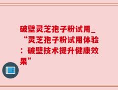 破壁灵芝孢子粉试用_“灵芝孢子粉试用体验：破壁技术提升健康效果”