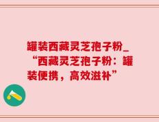 罐装西藏灵芝孢子粉_“西藏灵芝孢子粉：罐装便携，高效滋补”