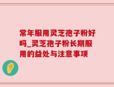 常年服用灵芝孢子粉好吗_灵芝孢子粉长期服用的益处与注意事项