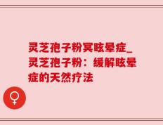 灵芝孢子粉冥眩晕症_灵芝孢子粉：缓解眩晕症的天然疗法