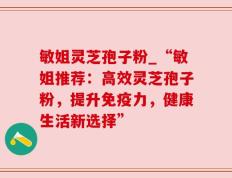 敏姐灵芝孢子粉_“敏姐推荐：高效灵芝孢子粉，提升免疫力，健康生活新选择”