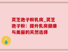 灵芝孢子粉乳房_灵芝孢子粉：提升乳房健康与美丽的天然选择