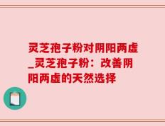 灵芝孢子粉对阴阳两虚_灵芝孢子粉：改善阴阳两虚的天然选择
