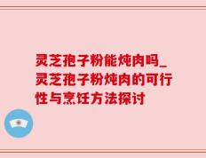 灵芝孢子粉能炖肉吗_灵芝孢子粉炖肉的可行性与烹饪方法探讨