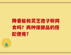 降香能和灵芝孢子粉同食吗？两种保健品的搭配使用？