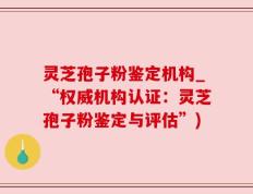 灵芝孢子粉鉴定机构_“权威机构认证：灵芝孢子粉鉴定与评估”)