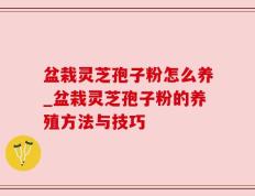 盆栽灵芝孢子粉怎么养_盆栽灵芝孢子粉的养殖方法与技巧