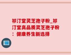 祁汀堂灵芝孢子粉_祁汀堂高品质灵芝孢子粉：健康养生新选择