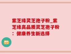紫芝缘灵芝孢子粉_紫芝缘高品质灵芝孢子粉：健康养生新选择