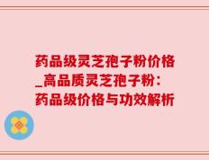 药品级灵芝孢子粉价格_高品质灵芝孢子粉：药品级价格与功效解析