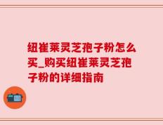 纽崔莱灵芝孢子粉怎么买_购买纽崔莱灵芝孢子粉的详细指南