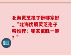北海灵芝孢子粉哪家好_“北海优质灵芝孢子粉推荐：哪家更胜一筹？”
