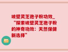 坡壁灵芝孢子粉功效_“探索坡壁灵芝孢子粉的神奇功效：天然保健新选择”