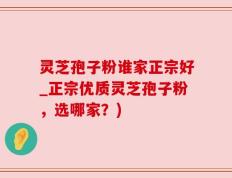灵芝孢子粉谁家正宗好_正宗优质灵芝孢子粉，选哪家？)