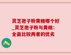 灵芝孢子粉黄精哪个好_灵芝孢子粉与黄精：全面比较两者的优劣