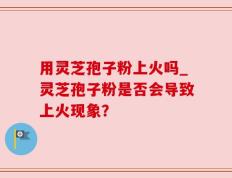 用灵芝孢子粉上火吗_灵芝孢子粉是否会导致上火现象？