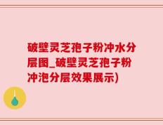 破壁灵芝孢子粉冲水分层图_破壁灵芝孢子粉冲泡分层效果展示)