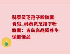 科泰灵芝孢子粉胶囊 青岛_科泰灵芝孢子粉胶囊：青岛高品质养生保健佳品