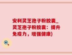 安利灵芝孢子粉胶囊_灵芝孢子粉胶囊：提升免疫力，增强健康)