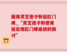 服用灵芝孢子粉后肛门痒_“灵芝孢子粉使用后出现肛门痒症状的探讨”