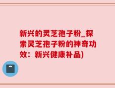 新兴的灵芝孢子粉_探索灵芝孢子粉的神奇功效：新兴健康补品)