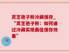 灵芝孢子粉冷藏保存_“灵芝孢子粉：如何通过冷藏实现最佳保存效果”