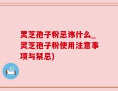 灵芝孢子粉忌讳什么_灵芝孢子粉使用注意事项与禁忌)