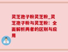 灵芝孢子粉灵芝粉_灵芝孢子粉与灵芝粉：全面解析两者的区别与应用