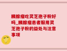 胰腺瘤吃灵芝孢子粉好吗_胰腺瘤患者服用灵芝孢子粉的益处与注意事项