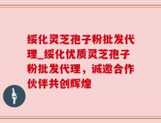 绥化灵芝孢子粉批发代理_绥化优质灵芝孢子粉批发代理，诚邀合作伙伴共创辉煌