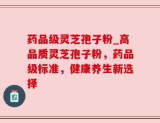 药品级灵芝孢子粉_高品质灵芝孢子粉，药品级标准，健康养生新选择
