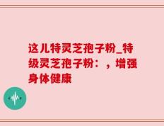 这儿特灵芝孢子粉_特级灵芝孢子粉：，增强身体健康