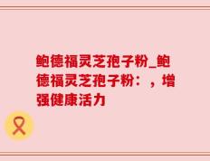 鲍德福灵芝孢子粉_鲍德福灵芝孢子粉：，增强健康活力