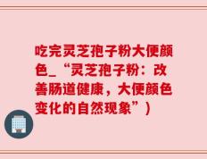 吃完灵芝孢子粉大便颜色_“灵芝孢子粉：改善肠道健康，大便颜色变化的自然现象”)