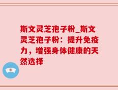 斯文灵芝孢子粉_斯文灵芝孢子粉：提升免疫力，增强身体健康的天然选择