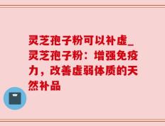灵芝孢子粉可以补虚_灵芝孢子粉：增强免疫力，改善虚弱体质的天然补品