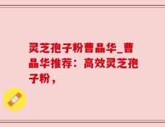 灵芝孢子粉曹晶华_曹晶华推荐：高效灵芝孢子粉，