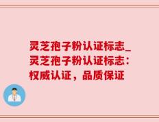灵芝孢子粉认证标志_灵芝孢子粉认证标志：权威认证，品质保证