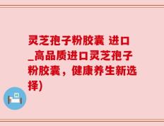灵芝孢子粉胶囊 进口_高品质进口灵芝孢子粉胶囊，健康养生新选择)