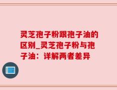 灵芝孢子粉跟孢子油的区别_灵芝孢子粉与孢子油：详解两者差异