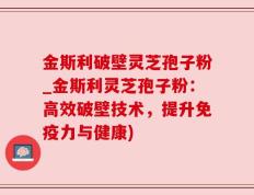 金斯利破壁灵芝孢子粉_金斯利灵芝孢子粉：高效破壁技术，提升免疫力与健康)